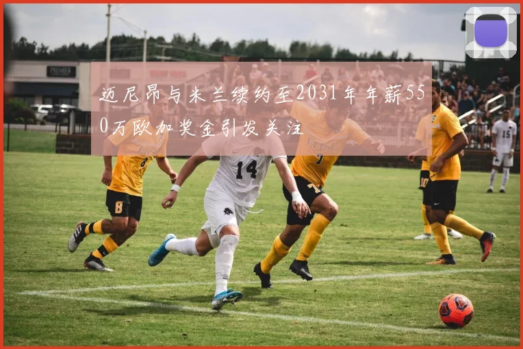 迈尼昂与米兰续约至2031年年薪550万欧加奖金引发关注