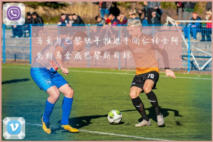 马竞与巴黎联手推进李刚仁转会阿克利乌舍成巴黎新目标