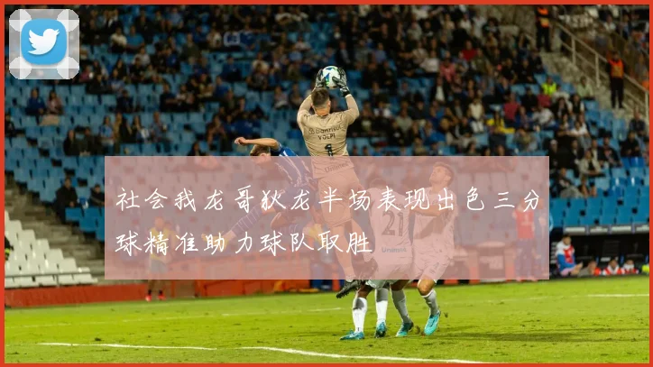 社会我龙哥狄龙半场表现出色三分球精准助力球队取胜