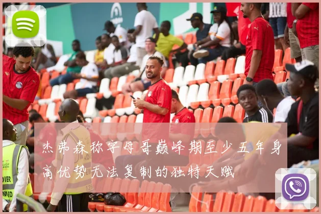 杰弗森称字母哥巅峰期至少五年身高优势无法复制的独特天赋