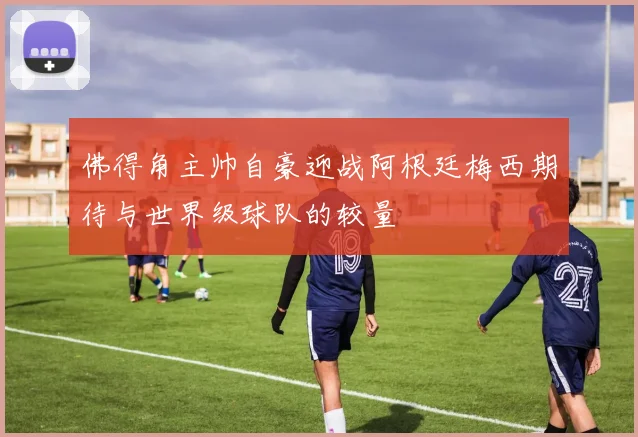 佛得角主帅自豪迎战阿根廷梅西期待与世界级球队的较量