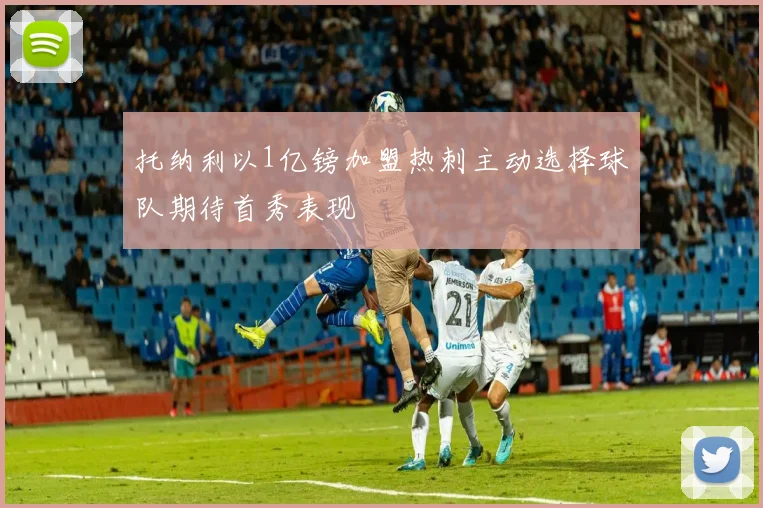 托纳利以1亿镑加盟热刺主动选择球队期待首秀表现