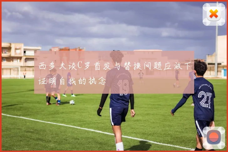 西多夫谈C罗首发与替换问题应放下证明自我的执念