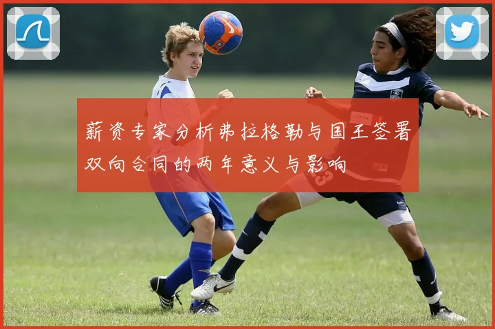 薪资专家分析弗拉格勒与国王签署双向合同的两年意义与影响