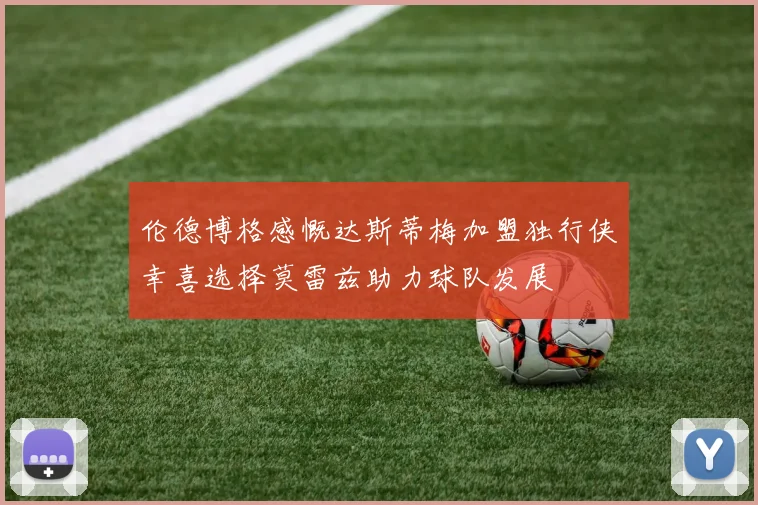 伦德博格感慨达斯蒂梅加盟独行侠幸喜选择莫雷兹助力球队发展
