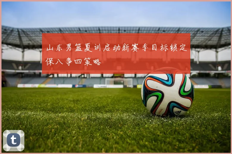 山东男篮夏训启动新赛季目标锁定保八争四策略