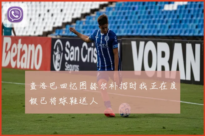 查洛巴回忆图赫尔补招时我正在度假已将球鞋送人