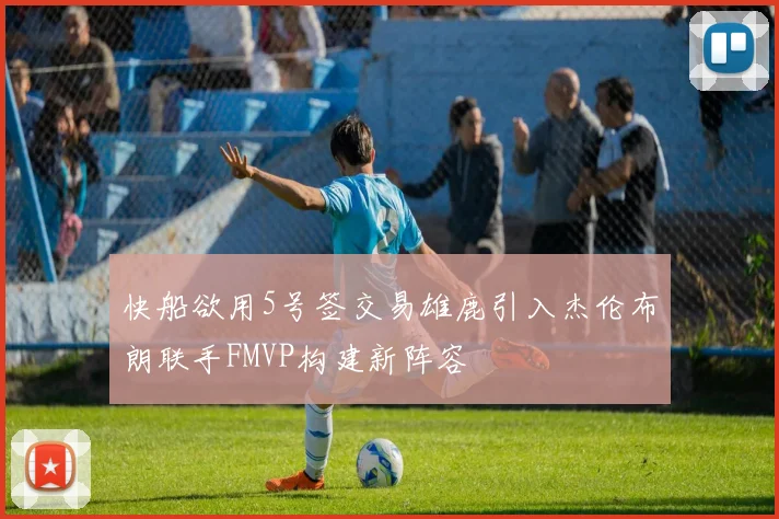 快船欲用5号签交易雄鹿引入杰伦布朗联手FMVP构建新阵容