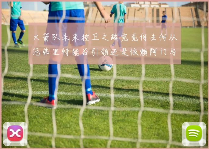 火箭队未来控卫之路究竟何去何从范弗里特能否引领还是依赖阿门与谢泼德